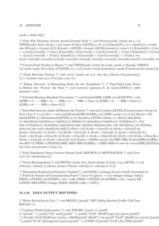 15 APPENDIX 47
(node==63)h=63;}
/* Find ALL Direction Vectors Around Present Node */ void Dvector(node) {static int x, y;{
TWOZ(node); for(x=0;x¡2;++x){ count=0; for(y=LEVEL;y¿=0;–y){ if(dnode[2*y+x]==dnode[x])++count;
else {if(count¿=1)count=0;}} if(count==LEVEL+1)count=LEVEL;ncount[x]=count+1;} if(dnode[0]==1){vec
= -1;vec(0);vector[0] = 1*size;} if(dnode[0]==0){vector[0] = 1;vec(0);vector[4] = -1*size;} if(dnode[1]==1){vect
= -2;vec(1);vector[6] = 2*size;} if(dnode[1]==0){vector[6] = 2;vec(1);vector[2] = -2*size;} vec-
tor[1]=vector[0]+vector[2];vector[3]=vector[2]+vector[4]; vector[5]=vector[4]+vector[6];vector[7]=vector[6]+vec
/* Convert Node Number to Binary */ void TWOZ(node) {static int cnode, enode, z; if(node¡=PROCS-
1){ cnode=node; for(z=0;z¡=(2*LEVEL-1);++z){ enode=cnode/2;dnode[z]=cnode-2*enode;cnode=enode;}}}
/* Finds Direction Vectors */ void vec(x) {static int w,y; size=0;y=2;for(w=0;w¡(ncount[x]-
1);++w){size=size+y;y=4*y;}size=size+1;}
/* Taking ’Dvectors’ in Descending Order for the Translation */ /* Find Valid Link Vector
to Reduce the ’Tvector’ the Most */ void Lvector() {present=0; do {sort();INFO();} while
(present==0);}
/* E-Cubed Routing (Deadlock Prevention) */ void Ecubed(DIR) {ARR=arr;if(TACTIC==3){
if(DIR==1 —— DIR==3 —— DIR==5 —— DIR==7)arr=2; if(DIR==2 —— DIR==6)arr=1;
if(DIR==0 —— DIR==4)arr=0;}}
/* Sorts Out Dvectors which will Reduce the Tvector */ void sort() {delta=LEVEL;Tvector();move=0;scip=0;
for(z=0;z¡=7;++z){ if(tv==vector[z]){Ecubed(DIR);if(ARR¿=arr){DIR=z;scip=1;z=8;}}} if(scip==0){
idest[LEVEL-1]=destination;ih[LEVEL-1]=h; for(delta=LEVEL-1;delta¿=1;–delta){ idest[delta-
1]=idest[delta]/4;ih[delta-1]=ih[delta]/4; dif[delta-1]=idest[delta-1]-ih[delta-1]; if(dif[delta-1]==0){
take=4*ih[delta-1]; idest[delta]=idest[delta]-take; ih[delta]=ih[delta]-take; vek=idest[delta]; ref=ih[delta];
delta=0;} else {vek=idest[0];ref=ih[0];}} if(ref==0){ if(vek==1)ivec[2]=0; if(vek==2)ivec[2]=6;
if(vek==3)ivec[2]=7;} if(ref==1){ if(vek==0)ivec[2]=4; if(vek==2)ivec[2]=5; if(vek==3)ivec[2]=6;}
if(ref==2){ if(vek==0)ivec[2]=2; if(vek==1)ivec[2]=1; if(vek==3)ivec[2]=0;} if(ref==3){ if(vek==0)ivec[2]=3
if(vek==1)ivec[2]=2; if(vek==2)ivec[2]=4;}} if(scip==0)DIR=ivec[2]; else DIR=DIR; Ecubed(DIR);if(ARR¿=
else SET=2; FREE=1;STATE(h,DIR); RID=DIR-4;if(RID¡= -1)RID=RID+8; new=h+vector[DIR];STATE(ne
m1=h;h=new;present=1;scip=1;}
/* Find Translation Vector between Present Node (SOURCE) & DESTINATION */ void Tvec-
tor() {tv=destination-h;}
/* Vector Decomposition */ void DECO() {static int y, kount; kount=2; for(y=1;y¡=LEVEL;++y){
vektor[y]=vektor[y-1]+kount; kount=4*kount; vektor[y-1]=vektor[y-1]+1;}}
/* Destination Reached and Statistics Updated */ void GOAL() {erlangs=0;used=0;talk=0;reached=0;
/* Finds the Number of Communicating Nodes */ for(z=0; z¡procs; ++z){ erlangs=erlangs+link[z];
FREE=1;STATE(z,8);if(FREE==0)++talk; FREE=1;STATE(z,9);if(FREE==0)++used;} ER-
LANGS=ERLANGS+erlangs; RAGE=RAGE+talk;++AVE;}
15.1.16 DATA OUTPUT ROUTINES
/* Writes Initial Screen Text */ void BEGIN() {printf(” RIP Talking Reached Traﬃc Call-Time
Half-Life”);}
/* Updates Printed Information */ void AVE100() {exyte=1; printf(”
n”);printf(” ”); printf(”%2i”,used);printf(” ”); printf(”%3.2f”,100.00*(rage/ave)/procs);printf(”
”); if(tried!=0){if(100.00*(ave/tried)¿=100.00)printf(”100.00”); else printf(”%3.2f”,100.00*(ave/tried));}printf(
”); printf(”%1.5f”,(Erlangs/ave)/procs);printf(” ”); if(TIM!=0){printf(”%4.2f”,dur/TIM);}printf(”
 