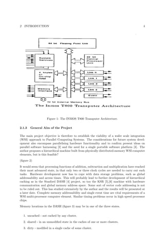 2 INTRODUCTION 4
Figure 1: The INMOS T800 Transputer Architecture.
2.1.3 General Aim of the Project
The main project objective is therefore to establish the viability of a wafer scale integration
(WSI) approach to Parallel Computing Systems. The considerations for future system devel-
opment also encompass parallelising hardware functionality and to conﬁrm present ideas on
parallel software harnessing [2] and the need for a single portable software platform [3]. The
author proposes a hierarchical machine built from physically distributed-memory WSI computer
elements, but is this feasible?
(ﬁgure 2)
It would seem that processing functions of addition, subtraction and multiplication have reached
their most advanced state, in that only two or three clock cycles are needed to carry out such
tasks. Hardware development now has to cope with data storage problems, such as global
addressability and access times. This will probably lead to further development of hierarchical
caching as in the Stanford DASH [4] project, so too the KSR [5],[6] machine with hardware
communication and global memory address space. Some sort of vector code addressing is not
to be ruled out. This has studied extensively by the author and the results will be presented at
a later date. Complete memory addressability and single event time are vital requirements of a
WSI multi-processor computer element. Similar timing problems occur in high speed processor
chips.
Memory locations in the DASH (ﬁgure 3) may be in one of the three states.
1. uncached - not cached by any cluster.
2. shared - in an unmodiﬁed state in the caches of one or more clusters.
3. dirty - modiﬁed in a single cache of some cluster.
 