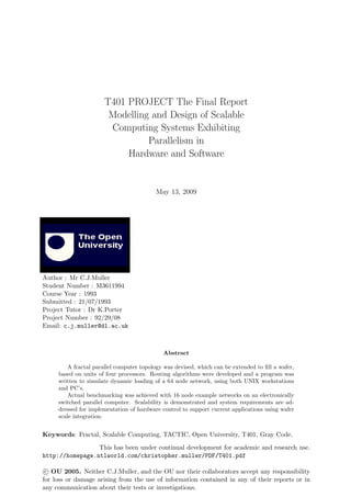 T401 PROJECT The Final Report
Modelling and Design of Scalable
Computing Systems Exhibiting
Parallelism in
Hardware and Software
May 13, 2009
Author : Mr C.J.Muller
Student Number : M3611994
Course Year : 1993
Submitted : 21/07/1993
Project Tutor : Dr K.Porter
Project Number : 92/29/08
Email: c.j.muller@dl.ac.uk
Abstract
A fractal parallel computer topology was devised, which can be extended to ﬁll a wafer,
based on units of four processors. Routing algorithms were developed and a program was
written to simulate dynamic loading of a 64 node network, using both UNIX workstations
and PC’s.
Actual benchmarking was achieved with 16 node example networks on an electronically
switched parallel computer. Scalability is demonstrated and system requirements are ad-
dressed for implementation of hardware control to support current applications using wafer
scale integration.
Keywords: Fractal, Scalable Computing, TACTIC, Open University, T401, Gray Code.
This has been under continual development for academic and research use.
http://homepage.ntlworld.com/christopher.muller/PDF/T401.pdf
c OU 2005. Neither C.J.Muller, and the OU nor their collaborators accept any responsibility
for loss or damage arising from the use of information contained in any of their reports or in
any communication about their tests or investigations.
 