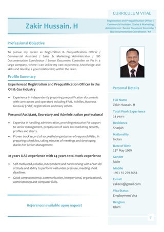  
 
 
 
 
 
 
 
 
 
 
 
 
 
 
 
 
 
 
 
 
 
 
 
 
 
 
 
 
 
 
 
 
 
 
 
 
1
Professional Objective 
CURRICULUM VITAE 
Zakir Hussain. H 
To  pursue  my  career  as  Registration  &  Prequalification  Officer  / 
Commercial  Assistant  /  Sales  &  Marketing  Administrator  /  ISO 
Documentation  Coordinator  /  Senior  Document  Controller  or  PA  in  a 
large company, where I can utilize my vast experience, knowledge and 
skills and develop a good relationship within the team. 
Profile Summary 
Personal Details 
Full Name 
Zakir Hussain. H 
Total Work Experience 
24 years 
Residence 
Sharjah 
Nationality 
Indian 
Date of Birth 
11th May 1969 
Gender 
Male 
Mobile 
+971 55 279 8658
E‐mail 
zakzen@gmail.com 
Visa Status 
Employment Visa 
Religion 
Islam 
Experienced Registration and Prequalification Officer in the 
Oil & Gas industry  
 Experience in independently preparing prequalification documents 
with contractors and operators including FPAL, Achilles, Business 
Gateway (JSRS) registrations and many others. 
 
Personal Assistant, Secretary and Administration professional  
 Expertise in handling administration, providing executive PA support 
to senior management, preparation of sales and marketing reports, 
profiles and charts. 
 Proven track record of successful organization of responsibilities, in 
preparing schedules, taking minutes of meetings and developing 
diaries for Senior Management.  
 
21 years UAE experience with 24 years total work experience 
 Self‐motivated, reliable, independent and hardworking with a ‘can do’ 
attitude and ability to perform well under pressure, meeting short 
deadlines.  
 Good correspondence, communication, interpersonal, organizational, 
administration and computer skills. 
Registration and Prequalification Officer / 
Commercial Assistant / Sales & Marketing 
Administrator / Senior Document Controller /         
ISO Documentation Coordinator / PA 
References available upon request 
 