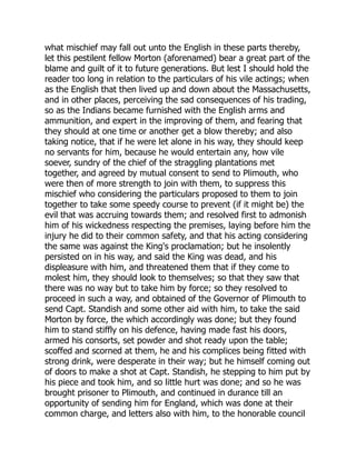 what mischief may fall out unto the English in these parts thereby,
let this pestilent fellow Morton (aforenamed) bear a great part of the
blame and guilt of it to future generations. But lest I should hold the
reader too long in relation to the particulars of his vile actings; when
as the English that then lived up and down about the Massachusetts,
and in other places, perceiving the sad consequences of his trading,
so as the Indians became furnished with the English arms and
ammunition, and expert in the improving of them, and fearing that
they should at one time or another get a blow thereby; and also
taking notice, that if he were let alone in his way, they should keep
no servants for him, because he would entertain any, how vile
soever, sundry of the chief of the straggling plantations met
together, and agreed by mutual consent to send to Plimouth, who
were then of more strength to join with them, to suppress this
mischief who considering the particulars proposed to them to join
together to take some speedy course to prevent (if it might be) the
evil that was accruing towards them; and resolved first to admonish
him of his wickedness respecting the premises, laying before him the
injury he did to their common safety, and that his acting considering
the same was against the King's proclamation; but he insolently
persisted on in his way, and said the King was dead, and his
displeasure with him, and threatened them that if they come to
molest him, they should look to themselves; so that they saw that
there was no way but to take him by force; so they resolved to
proceed in such a way, and obtained of the Governor of Plimouth to
send Capt. Standish and some other aid with him, to take the said
Morton by force, the which accordingly was done; but they found
him to stand stiffly on his defence, having made fast his doors,
armed his consorts, set powder and shot ready upon the table;
scoffed and scorned at them, he and his complices being fitted with
strong drink, were desperate in their way; but he himself coming out
of doors to make a shot at Capt. Standish, he stepping to him put by
his piece and took him, and so little hurt was done; and so he was
brought prisoner to Plimouth, and continued in durance till an
opportunity of sending him for England, which was done at their
common charge, and letters also with him, to the honorable council
 