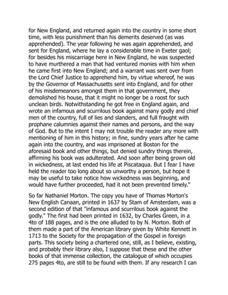 for New England, and returned again into the country in some short
time, with less punishment than his demerits deserved (as was
apprehended). The year following he was again apprehended, and
sent for England, where he lay a considerable time in Exeter gaol;
for besides his miscarriage here in New England, he was suspected
to have murthered a man that had ventured monies with him when
he came first into New England; and a warrant was sent over from
the Lord Chief Justice to apprehend him, by virtue whereof, he was
by the Governor of Massachusetts sent into England, and for other
of his misdemeanors amongst them in that government, they
demolished his house, that it might no longer be a roost for such
unclean birds. Notwithstanding he got free in England again, and
wrote an infamous and scurrilous book against many godly and chief
men of the country, full of lies and slanders, and full fraught with
prophane calumnies against their names and persons, and the way
of God. But to the intent I may not trouble the reader any more with
mentioning of him in this history; in fine, sundry years after he came
again into the country, and was imprisoned at Boston for the
aforesaid book and other things, but denied sundry things therein,
affirming his book was adulterated. And soon after being grown old
in wickedness, at last ended his life at Piscataqua. But I fear I have
held the reader too long about so unworthy a person, but hope it
may be useful to take notice how wickedness was beginning, and
would have further proceeded, had it not been prevented timely."
So far Nathaniel Morton. The copy you have of Thomas Morton's
New English Canaan, printed in 1637 by Stam of Amsterdam, was a
second edition of that "infamous and scurrilous book against the
godly." The first had been printed in 1632, by Charles Green, in a
4to of 188 pages, and is the one alluded to by N. Morton. Both of
them made a part of the American library given by White Kennett in
1713 to the Society for the propagation of the Gospel in foreign
parts. This society being a chartered one, still, as I believe, existing,
and probably their library also, I suppose that these and the other
books of that immense collection, the catalogue of which occupies
275 pages 4to, are still to be found with them. If any research I can
 