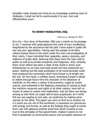 hereafter make should ever bring to my knowledge anything more of
Wollaston, I shall not fail to communicate it to you. Ever and
affectionately yours.
TO HENRY MIDDLETON, ESQ.
Monticello, January 8, 1813.
Dear Sir,—Your favor of November 25th was a month on its passage
to me. I received with great pleasure this mark of your recollection,
heightened by the assurance that the part I have acted in public life
has met your approbation. Having seen the people of all other
nations bowed down to the earth under the wars and prodigalities of
their rulers, I have cherished their opposites, peace, economy, and
riddance of public debt, believing that these were the high road to
public as well as to private prosperity and happiness. And, certainly,
there never before has been a state of the world in which such
forbearances as we have exercised would not have preserved our
peace. Nothing but the total prostration of all moral principle could
have produced the enormities which have forced us at length into
the war. On one hand, a ruthless tyrant, drenching Europe in blood
to obtain through future time the character of the destroyer of
mankind; on the other, a nation of buccanniers, urged by sordid
avarice, and embarked in the flagitious enterprise of seizing to itself
the maritime resources and rights of all other nations, have left no
means of peace to reason and moderation. And yet there are beings
among us who think we ought still to have acquiesced. As if while
full war was waging on one side, we could lose by making some
reprisal on the other. The paper you were so kind as to enclose me
is a proof you are not of this sentiment; it expresses our grievances
with energy and brevity, as well as the feelings they ought to excite.
And I see with pleasure another proof that South Carolina is ever
true to the principles of free government. Indeed it seems to me
that in proportion as commercial avarice and corruption advance on
 