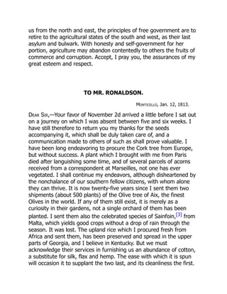 us from the north and east, the principles of free government are to
retire to the agricultural states of the south and west, as their last
asylum and bulwark. With honesty and self-government for her
portion, agriculture may abandon contentedly to others the fruits of
commerce and corruption. Accept, I pray you, the assurances of my
great esteem and respect.
TO MR. RONALDSON.
Monticello, Jan. 12, 1813.
Dear Sir,—Your favor of November 2d arrived a little before I sat out
on a journey on which I was absent between five and six weeks. I
have still therefore to return you my thanks for the seeds
accompanying it, which shall be duly taken care of, and a
communication made to others of such as shall prove valuable. I
have been long endeavoring to procure the Cork tree from Europe,
but without success. A plant which I brought with me from Paris
died after languishing some time, and of several parcels of acorns
received from a correspondent at Marseilles, not one has ever
vegetated. I shall continue my endeavors, although disheartened by
the nonchalance of our southern fellow citizens, with whom alone
they can thrive. It is now twenty-five years since I sent them two
shipments (about 500 plants) of the Olive tree of Aix, the finest
Olives in the world. If any of them still exist, it is merely as a
curiosity in their gardens, not a single orchard of them has been
planted. I sent them also the celebrated species of Sainfoin,[3] from
Malta, which yields good crops without a drop of rain through the
season. It was lost. The upland rice which I procured fresh from
Africa and sent them, has been preserved and spread in the upper
parts of Georgia, and I believe in Kentucky. But we must
acknowledge their services in furnishing us an abundance of cotton,
a substitute for silk, flax and hemp. The ease with which it is spun
will occasion it to supplant the two last, and its cleanliness the first.
 