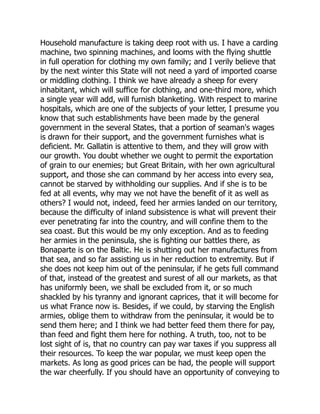 Household manufacture is taking deep root with us. I have a carding
machine, two spinning machines, and looms with the flying shuttle
in full operation for clothing my own family; and I verily believe that
by the next winter this State will not need a yard of imported coarse
or middling clothing. I think we have already a sheep for every
inhabitant, which will suffice for clothing, and one-third more, which
a single year will add, will furnish blanketing. With respect to marine
hospitals, which are one of the subjects of your letter, I presume you
know that such establishments have been made by the general
government in the several States, that a portion of seaman's wages
is drawn for their support, and the government furnishes what is
deficient. Mr. Gallatin is attentive to them, and they will grow with
our growth. You doubt whether we ought to permit the exportation
of grain to our enemies; but Great Britain, with her own agricultural
support, and those she can command by her access into every sea,
cannot be starved by withholding our supplies. And if she is to be
fed at all events, why may we not have the benefit of it as well as
others? I would not, indeed, feed her armies landed on our territory,
because the difficulty of inland subsistence is what will prevent their
ever penetrating far into the country, and will confine them to the
sea coast. But this would be my only exception. And as to feeding
her armies in the peninsula, she is fighting our battles there, as
Bonaparte is on the Baltic. He is shutting out her manufactures from
that sea, and so far assisting us in her reduction to extremity. But if
she does not keep him out of the peninsular, if he gets full command
of that, instead of the greatest and surest of all our markets, as that
has uniformly been, we shall be excluded from it, or so much
shackled by his tyranny and ignorant caprices, that it will become for
us what France now is. Besides, if we could, by starving the English
armies, oblige them to withdraw from the peninsular, it would be to
send them here; and I think we had better feed them there for pay,
than feed and fight them here for nothing. A truth, too, not to be
lost sight of is, that no country can pay war taxes if you suppress all
their resources. To keep the war popular, we must keep open the
markets. As long as good prices can be had, the people will support
the war cheerfully. If you should have an opportunity of conveying to
 
