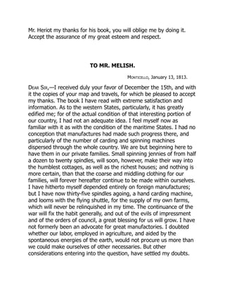 Mr. Heriot my thanks for his book, you will oblige me by doing it.
Accept the assurance of my great esteem and respect.
TO MR. MELISH.
Monticello, January 13, 1813.
Dear Sir,—I received duly your favor of December the 15th, and with
it the copies of your map and travels, for which be pleased to accept
my thanks. The book I have read with extreme satisfaction and
information. As to the western States, particularly, it has greatly
edified me; for of the actual condition of that interesting portion of
our country, I had not an adequate idea. I feel myself now as
familiar with it as with the condition of the maritime States. I had no
conception that manufactures had made such progress there, and
particularly of the number of carding and spinning machines
dispersed through the whole country. We are but beginning here to
have them in our private families. Small spinning jennies of from half
a dozen to twenty spindles, will soon, however, make their way into
the humblest cottages, as well as the richest houses; and nothing is
more certain, than that the coarse and middling clothing for our
families, will forever hereafter continue to be made within ourselves.
I have hitherto myself depended entirely on foreign manufactures;
but I have now thirty-five spindles agoing, a hand carding machine,
and looms with the flying shuttle, for the supply of my own farms,
which will never be relinquished in my time. The continuance of the
war will fix the habit generally, and out of the evils of impressment
and of the orders of council, a great blessing for us will grow. I have
not formerly been an advocate for great manufactories. I doubted
whether our labor, employed in agriculture, and aided by the
spontaneous energies of the earth, would not procure us more than
we could make ourselves of other necessaries. But other
considerations entering into the question, have settled my doubts.
 