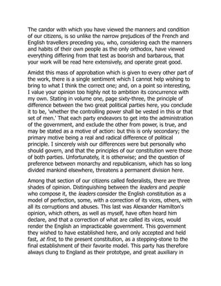 The candor with which you have viewed the manners and condition
of our citizens, is so unlike the narrow prejudices of the French and
English travellers preceding you, who, considering each the manners
and habits of their own people as the only orthodox, have viewed
everything differing from that test as boorish and barbarous, that
your work will be read here extensively, and operate great good.
Amidst this mass of approbation which is given to every other part of
the work, there is a single sentiment which I cannot help wishing to
bring to what I think the correct one; and, on a point so interesting,
I value your opinion too highly not to ambition its concurrence with
my own. Stating in volume one, page sixty-three, the principle of
difference between the two great political parties here, you conclude
it to be, 'whether the controlling power shall be vested in this or that
set of men.' That each party endeavors to get into the administration
of the government, and exclude the other from power, is true, and
may be stated as a motive of action: but this is only secondary; the
primary motive being a real and radical difference of political
principle. I sincerely wish our differences were but personally who
should govern, and that the principles of our constitution were those
of both parties. Unfortunately, it is otherwise; and the question of
preference between monarchy and republicanism, which has so long
divided mankind elsewhere, threatens a permanent division here.
Among that section of our citizens called federalists, there are three
shades of opinion. Distinguishing between the leaders and people
who compose it, the leaders consider the English constitution as a
model of perfection, some, with a correction of its vices, others, with
all its corruptions and abuses. This last was Alexander Hamilton's
opinion, which others, as well as myself, have often heard him
declare, and that a correction of what are called its vices, would
render the English an impracticable government. This government
they wished to have established here, and only accepted and held
fast, at first, to the present constitution, as a stepping-stone to the
final establishment of their favorite model. This party has therefore
always clung to England as their prototype, and great auxiliary in
 