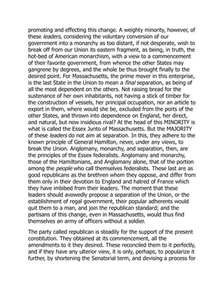promoting and effecting this change. A weighty minority, however, of
these leaders, considering the voluntary conversion of our
government into a monarchy as too distant, if not desperate, wish to
break off from our Union its eastern fragment, as being, in truth, the
hot-bed of American monarchism, with a view to a commencement
of their favorite government, from whence the other States may
gangrene by degrees, and the whole be thus brought finally to the
desired point. For Massachusetts, the prime mover in this enterprise,
is the last State in the Union to mean a final separation, as being of
all the most dependent on the others. Not raising bread for the
sustenance of her own inhabitants, not having a stick of timber for
the construction of vessels, her principal occupation, nor an article to
export in them, where would she be, excluded from the ports of the
other States, and thrown into dependence on England, her direct,
and natural, but now insidious rival? At the head of this MINORITY is
what is called the Essex Junto of Massachusetts. But the MAJORITY
of these leaders do not aim at separation. In this, they adhere to the
known principle of General Hamilton, never, under any views, to
break the Union. Anglomany, monarchy, and separation, then, are
the principles of the Essex federalists. Anglomany and monarchy,
those of the Hamiltonians, and Anglomany alone, that of the portion
among the people who call themselves federalists. These last are as
good republicans as the brethren whom they oppose, and differ from
them only in their devotion to England and hatred of France which
they have imbibed from their leaders. The moment that these
leaders should avowedly propose a separation of the Union, or the
establishment of regal government, their popular adherents would
quit them to a man, and join the republican standard; and the
partisans of this change, even in Massachusetts, would thus find
themselves an army of officers without a soldier.
The party called republican is steadily for the support of the present
constitution. They obtained at its commencement, all the
amendments to it they desired. These reconciled them to it perfectly,
and if they have any ulterior view, it is only, perhaps, to popularize it
further, by shortening the Senatorial term, and devising a process for
 