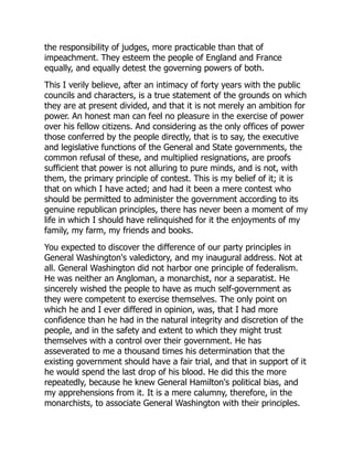 the responsibility of judges, more practicable than that of
impeachment. They esteem the people of England and France
equally, and equally detest the governing powers of both.
This I verily believe, after an intimacy of forty years with the public
councils and characters, is a true statement of the grounds on which
they are at present divided, and that it is not merely an ambition for
power. An honest man can feel no pleasure in the exercise of power
over his fellow citizens. And considering as the only offices of power
those conferred by the people directly, that is to say, the executive
and legislative functions of the General and State governments, the
common refusal of these, and multiplied resignations, are proofs
sufficient that power is not alluring to pure minds, and is not, with
them, the primary principle of contest. This is my belief of it; it is
that on which I have acted; and had it been a mere contest who
should be permitted to administer the government according to its
genuine republican principles, there has never been a moment of my
life in which I should have relinquished for it the enjoyments of my
family, my farm, my friends and books.
You expected to discover the difference of our party principles in
General Washington's valedictory, and my inaugural address. Not at
all. General Washington did not harbor one principle of federalism.
He was neither an Angloman, a monarchist, nor a separatist. He
sincerely wished the people to have as much self-government as
they were competent to exercise themselves. The only point on
which he and I ever differed in opinion, was, that I had more
confidence than he had in the natural integrity and discretion of the
people, and in the safety and extent to which they might trust
themselves with a control over their government. He has
asseverated to me a thousand times his determination that the
existing government should have a fair trial, and that in support of it
he would spend the last drop of his blood. He did this the more
repeatedly, because he knew General Hamilton's political bias, and
my apprehensions from it. It is a mere calumny, therefore, in the
monarchists, to associate General Washington with their principles.
 