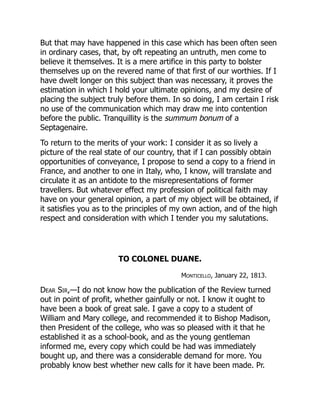 But that may have happened in this case which has been often seen
in ordinary cases, that, by oft repeating an untruth, men come to
believe it themselves. It is a mere artifice in this party to bolster
themselves up on the revered name of that first of our worthies. If I
have dwelt longer on this subject than was necessary, it proves the
estimation in which I hold your ultimate opinions, and my desire of
placing the subject truly before them. In so doing, I am certain I risk
no use of the communication which may draw me into contention
before the public. Tranquillity is the summum bonum of a
Septagenaire.
To return to the merits of your work: I consider it as so lively a
picture of the real state of our country, that if I can possibly obtain
opportunities of conveyance, I propose to send a copy to a friend in
France, and another to one in Italy, who, I know, will translate and
circulate it as an antidote to the misrepresentations of former
travellers. But whatever effect my profession of political faith may
have on your general opinion, a part of my object will be obtained, if
it satisfies you as to the principles of my own action, and of the high
respect and consideration with which I tender you my salutations.
TO COLONEL DUANE.
Monticello, January 22, 1813.
Dear Sir,—I do not know how the publication of the Review turned
out in point of profit, whether gainfully or not. I know it ought to
have been a book of great sale. I gave a copy to a student of
William and Mary college, and recommended it to Bishop Madison,
then President of the college, who was so pleased with it that he
established it as a school-book, and as the young gentleman
informed me, every copy which could be had was immediately
bought up, and there was a considerable demand for more. You
probably know best whether new calls for it have been made. Pr.
 