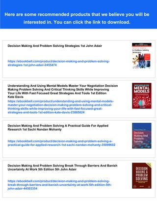 Here are some recommended products that we believe you will be
interested in. You can click the link to download.
Decision Making And Problem Solving Strategies 1st John Adair
https://ebookbell.com/product/decision-making-and-problem-solving-
strategies-1st-john-adair-2455474
Understanding And Using Mental Models Master Your Negotiation Decision
Making Problem Solving And Critical Thinking Skills While Improving
Your Life With Fast Focused Great Strategies And Tools 1st Edition
Kate Davis
https://ebookbell.com/product/understanding-and-using-mental-models-
master-your-negotiation-decision-making-problem-solving-and-critical-
thinking-skills-while-improving-your-life-with-fast-focused-great-
strategies-and-tools-1st-edition-kate-davis-23885824
Decision Making And Problem Solving A Practical Guide For Applied
Research 1st Sachi Nandan Mohanty
https://ebookbell.com/product/decision-making-and-problem-solving-a-
practical-guide-for-applied-research-1st-sachi-nandan-mohanty-35099602
Decision Making And Problem Solving Break Through Barriers And Banish
Uncertainty At Work 5th Edition 5th John Adair
https://ebookbell.com/product/decision-making-and-problem-solving-
break-through-barriers-and-banish-uncertainty-at-work-5th-edition-5th-
john-adair-44503354
 