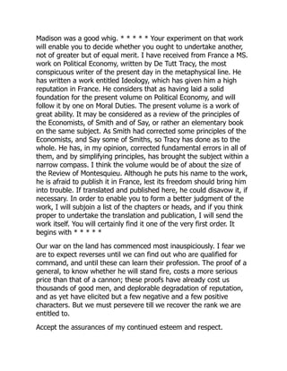 Madison was a good whig. * * * * * Your experiment on that work
will enable you to decide whether you ought to undertake another,
not of greater but of equal merit. I have received from France a MS.
work on Political Economy, written by De Tutt Tracy, the most
conspicuous writer of the present day in the metaphysical line. He
has written a work entitled Ideology, which has given him a high
reputation in France. He considers that as having laid a solid
foundation for the present volume on Political Economy, and will
follow it by one on Moral Duties. The present volume is a work of
great ability. It may be considered as a review of the principles of
the Economists, of Smith and of Say, or rather an elementary book
on the same subject. As Smith had corrected some principles of the
Economists, and Say some of Smiths, so Tracy has done as to the
whole. He has, in my opinion, corrected fundamental errors in all of
them, and by simplifying principles, has brought the subject within a
narrow compass. I think the volume would be of about the size of
the Review of Montesquieu. Although he puts his name to the work,
he is afraid to publish it in France, lest its freedom should bring him
into trouble. If translated and published here, he could disavow it, if
necessary. In order to enable you to form a better judgment of the
work, I will subjoin a list of the chapters or heads, and if you think
proper to undertake the translation and publication, I will send the
work itself. You will certainly find it one of the very first order. It
begins with * * * * *
Our war on the land has commenced most inauspiciously. I fear we
are to expect reverses until we can find out who are qualified for
command, and until these can learn their profession. The proof of a
general, to know whether he will stand fire, costs a more serious
price than that of a cannon; these proofs have already cost us
thousands of good men, and deplorable degradation of reputation,
and as yet have elicited but a few negative and a few positive
characters. But we must persevere till we recover the rank we are
entitled to.
Accept the assurances of my continued esteem and respect.
 