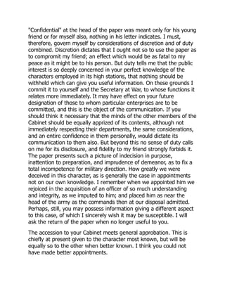 "Confidential" at the head of the paper was meant only for his young
friend or for myself also, nothing in his letter indicates. I must,
therefore, govern myself by considerations of discretion and of duty
combined. Discretion dictates that I ought not so to use the paper as
to compromit my friend; an effect which would be as fatal to my
peace as it might be to his person. But duty tells me that the public
interest is so deeply concerned in your perfect knowledge of the
characters employed in its high stations, that nothing should be
withheld which can give you useful information. On these grounds I
commit it to yourself and the Secretary at War, to whose functions it
relates more immediately. It may have effect on your future
designation of those to whom particular enterprises are to be
committed, and this is the object of the communication. If you
should think it necessary that the minds of the other members of the
Cabinet should be equally apprized of its contents, although not
immediately respecting their departments, the same considerations,
and an entire confidence in them personally, would dictate its
communication to them also. But beyond this no sense of duty calls
on me for its disclosure, and fidelity to my friend strongly forbids it.
The paper presents such a picture of indecision in purpose,
inattention to preparation, and imprudence of demeanor, as to fix a
total incompetence for military direction. How greatly we were
deceived in this character, as is generally the case in appointments
not on our own knowledge. I remember when we appointed him we
rejoiced in the acquisition of an officer of so much understanding
and integrity, as we imputed to him; and placed him as near the
head of the army as the commands then at our disposal admitted.
Perhaps, still, you may possess information giving a different aspect
to this case, of which I sincerely wish it may be susceptible. I will
ask the return of the paper when no longer useful to you.
The accession to your Cabinet meets general approbation. This is
chiefly at present given to the character most known, but will be
equally so to the other when better known. I think you could not
have made better appointments.
 