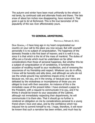 The autumn and winter have been most unfriendly to the wheat in
red lands, by continued cold and alternate frosts and thaws. The late
snow of about ten inches now disappearing, have received it. That
grain is got to $2 at Richmond. This is the true barometer of the
popularity of the war. Ever affectionately yours.
TO GENERAL ARMSTRONG.
Monticello, February 8, 1813.
Dear General,—I have long ago in my heart congratulated our
country on your call to the place you now occupy. But with yourself
personally it is no subject of congratulation. The happiness of the
domestic fireside is the first boon of heaven; and it is well it is so,
since it is that which is the lot of the mass of mankind. The duties of
office are a Corvée which must be undertaken on far other
considerations than those of personal happiness. But whether this be
a subject of congratulation or of condolence, it furnishes the
occasion of recalling myself to your recollection, and of renewing the
assurances of my friendship and respect. Whatever you do in office,
I know will be honestly and ably done, and although we who do not
see the whole ground may sometimes impute error, it will be
because we, not you, are in the wrong; or because your views are
defeated by the wickedness or incompetence of those you are
obliged to trust with their execution. An instance of this is the
immediate cause of the present letter. I have enclosed a paper to
the President, with a request to communicate it to you, and if he
thinks it should be known to your associates of the Cabinet,
although not immediately respecting their departments, he will
communicate it to them also. That it should go no further is
rendered an obligation on me by considerations personal to a young
friend whom I love and value, and by the confidence which has
induced him to commit himself to me. I hope, therefore, it will never
be known that such a narrative has been written, and much less by
 