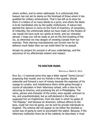 whom written, and to whom addressed. It is unfortunate that
heaven has not set its stamp on the forehead of those whom it has
qualified for military achievement. That it has left us to draw for
them in a lottery of so many blanks to a prize, and where the blank
is to be manifested only by the public misfortunes. If nature had
planted the fœnum in cornu on the front of treachery, of cowardice,
of imbecility, the unfortunate debut we have made on the theatre of
war would not have sunk our spirits at home, and our character
abroad. I hope you will be ready to act on the first breaking of the
ice, as otherwise we may despair of wresting Canada from our
enemies. Their starving manufactories can furnish men for its
defence much faster than we can enlist them for its assault.
Accept my prayers for success in all your undertakings, and the
assurance of my affectionate esteem and respect.
TO DOCTOR RUSH.
Monticello, March 6, 1813.
Dear Sir,—I received some time ago a letter signed "James Carver,"
proposing that myself, and my friends in this quarter, should
subscribe and forward a sum of money towards the expenses of his
voyage to London, and maintenance there while going through a
course of education in their Veterinary school, with a view to his
returning to America, and practising the art in Philadelphia. The
name, person and character of the writer, were equally unknown to
me, and unauthenticated, but as self-declared in the letter. I
supposed him an Englishman, from the style in which he spoke of
"His Majesty," and because an American, without offence to the
laws, could not now be going, nor be sent by private individuals to
England. The scheme did not appear to me either the shortest or
surest way of going to work to accomplish the object. Because, if the
Veterinary institution there be of the celebrity he described, it must
 