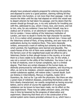 already have produced subjects prepared for entering into practice,
and disposed to come to a good position, claiming nothing till they
should enter into function, or not more than their passage. I did not
receive the letter until the day had elapsed on which the vessel was
to depart wherein he had taken his passage; and his desire that the
answer should go through you, is my only authority for troubling you
with this, addressed to you, whom I know, love, and revere, and not
to him, who, for any evidence I have but from himself, may be a
zealous son of science, or an adventurer wanting money to carry
him to London. I know nothing of the Veterinary institution of
London, yet have no doubt it merits the high character he ascribes
to it. It is a nation which possesses many learned men. I know well
the Veterinary school of Paris, of long standing, and saw many of its
publications during my residence there. They were classically
written, announced a want of nothing but certainty as to their facts,
which granted, the hypotheses were learned and plausible. The
coach-horses of the rich of Paris were availed of the institution; but
the farmers even of the neighborhood could not afford to call a
Veterinary Doctor to their plough-horses in the country, or to send
them to a livery stable to be attended in the city. On the whole, I
was not a convert to the utility of the Institution. You know I am so
to that of medicine, even in human complaints, but in a limited
degree. That there are certain diseases of the human body, so
distinctly pronounced by well-articulated symptoms, and recurring so
often, as not to be mistaken, wherein experience has proved that
certain substances applied, will restore order, I cannot doubt. Such
are Kinkina in Intermittents, Mercury in Syphilis, Castor Oil in
Dysentery, &c. And so far I go with the physicians. But there are also
a great mass of indistinct diseases, presenting themselves under no
form clearly characterized, nor exactly recognized as having occurred
before, and to which of course the application of no particular
substance can be known to have been made, nor its effect on the
case experienced. These may be called unknown cases, and they
may in time be lessened by the progress of observation and
experiment. Observing that there are in the construction of the
animal system some means provided unknown to us, which have a
 