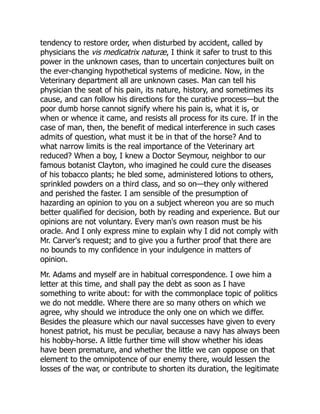 tendency to restore order, when disturbed by accident, called by
physicians the vis medicatrix naturæ, I think it safer to trust to this
power in the unknown cases, than to uncertain conjectures built on
the ever-changing hypothetical systems of medicine. Now, in the
Veterinary department all are unknown cases. Man can tell his
physician the seat of his pain, its nature, history, and sometimes its
cause, and can follow his directions for the curative process—but the
poor dumb horse cannot signify where his pain is, what it is, or
when or whence it came, and resists all process for its cure. If in the
case of man, then, the benefit of medical interference in such cases
admits of question, what must it be in that of the horse? And to
what narrow limits is the real importance of the Veterinary art
reduced? When a boy, I knew a Doctor Seymour, neighbor to our
famous botanist Clayton, who imagined he could cure the diseases
of his tobacco plants; he bled some, administered lotions to others,
sprinkled powders on a third class, and so on—they only withered
and perished the faster. I am sensible of the presumption of
hazarding an opinion to you on a subject whereon you are so much
better qualified for decision, both by reading and experience. But our
opinions are not voluntary. Every man's own reason must be his
oracle. And I only express mine to explain why I did not comply with
Mr. Carver's request; and to give you a further proof that there are
no bounds to my confidence in your indulgence in matters of
opinion.
Mr. Adams and myself are in habitual correspondence. I owe him a
letter at this time, and shall pay the debt as soon as I have
something to write about: for with the commonplace topic of politics
we do not meddle. Where there are so many others on which we
agree, why should we introduce the only one on which we differ.
Besides the pleasure which our naval successes have given to every
honest patriot, his must be peculiar, because a navy has always been
his hobby-horse. A little further time will show whether his ideas
have been premature, and whether the little we can oppose on that
element to the omnipotence of our enemy there, would lessen the
losses of the war, or contribute to shorten its duration, the legitimate
 