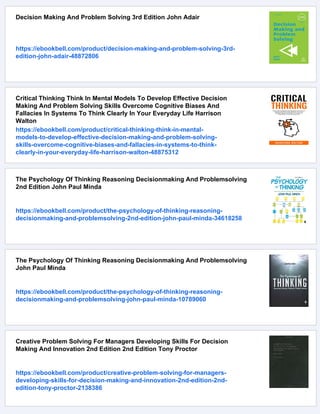 Decision Making And Problem Solving 3rd Edition John Adair
https://ebookbell.com/product/decision-making-and-problem-solving-3rd-
edition-john-adair-48872806
Critical Thinking Think In Mental Models To Develop Effective Decision
Making And Problem Solving Skills Overcome Cognitive Biases And
Fallacies In Systems To Think Clearly In Your Everyday Life Harrison
Walton
https://ebookbell.com/product/critical-thinking-think-in-mental-
models-to-develop-effective-decision-making-and-problem-solving-
skills-overcome-cognitive-biases-and-fallacies-in-systems-to-think-
clearly-in-your-everyday-life-harrison-walton-48875312
The Psychology Of Thinking Reasoning Decisionmaking And Problemsolving
2nd Edition John Paul Minda
https://ebookbell.com/product/the-psychology-of-thinking-reasoning-
decisionmaking-and-problemsolving-2nd-edition-john-paul-minda-34618258
The Psychology Of Thinking Reasoning Decisionmaking And Problemsolving
John Paul Minda
https://ebookbell.com/product/the-psychology-of-thinking-reasoning-
decisionmaking-and-problemsolving-john-paul-minda-10789060
Creative Problem Solving For Managers Developing Skills For Decision
Making And Innovation 2nd Edition 2nd Edition Tony Proctor
https://ebookbell.com/product/creative-problem-solving-for-managers-
developing-skills-for-decision-making-and-innovation-2nd-edition-2nd-
edition-tony-proctor-2138386
 