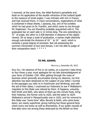 I received, at the same time, the Abbé Rochon's pamphlets and
book on his application of the double refraction of the Iceland Spath
to the measure of small angles. I was intimate with him in France,
and had received there, in many conversations, explanations of what
is contained in these sheets. I possess, too, one of his lunettes
which he had given to Dr. Franklin, and which came to me through
Mr. Hopkinson. You are therefore probably acquainted with it. The
graduated bar on each side is 12 inches long. The one extending to
37´ of angle, the other to 3,438 diameter in distance of the object
viewed. On so large a scale of graduation, a nonias might distinctly
enough sub-divide the divisions of 10´´ to 10´´ each; which is
certainly a great degree of precision. But not possessing the
common micrometer of two semi-lenses, I am not able to judge of
their comparative merit. * * * * *
TO MR. ADAMS.
Monticello, December 28, 1812.
Dear Sir,—An absence of five or six weeks, on a journey I take three
or four times a year, must apologize for my late acknowledgment of
your favor of October 12th. After getting through the mass of
business which generally accumulates during my absence, my first
attention has been bestowed on the subject of your letter. I turned
to the passages you refer to in Hutchinson and Winthrop, and with
the aid of their dates, I examined our historians to see if Wollaston's
migration to this State was noticed by them. It happens, unluckily,
that Smith and Stith, who alone of them go into minute facts, bring
their histories, the former only to 1623, and the latter to 1624.
Wollaston's arrival in Massachusetts was in 1625, and his removal to
this State was "some time" after. Beverly & Keith, who came lower
down, are nearly superficial, giving nothing but those general facts
which every one knew as well as themselves. If our public records of
that date were not among those destroyed by the British on their
 