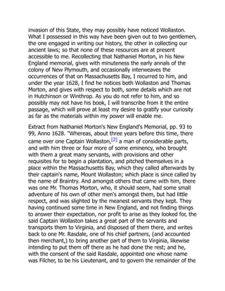 invasion of this State, they may possibly have noticed Wollaston.
What I possessed in this way have been given out to two gentlemen,
the one engaged in writing our history, the other in collecting our
ancient laws; so that none of these resources are at present
accessible to me. Recollecting that Nathaniel Morton, in his New
England memorial, gives with minuteness the early annals of the
colony of New Plymouth, and occasionally interweaves the
occurrences of that on Massachusetts Bay, I recurred to him, and
under the year 1628, I find he notices both Wollaston and Thomas
Morton, and gives with respect to both, some details which are not
in Hutchinson or Winthrop. As you do not refer to him, and so
possibly may not have his book, I will transcribe from it the entire
passage, which will prove at least my desire to gratify your curiosity
as far as the materials within my power will enable me.
Extract from Nathaniel Morton's New England's Memorial, pp. 93 to
99, Anno 1628. "Whereas, about three years before this time, there
came over one Captain Wollaston,[2] a man of considerable parts,
and with him three or four more of some eminency, who brought
with them a great many servants, with provisions and other
requisites for to begin a plantation, and pitched themselves in a
place within the Massachusetts Bay, which they called afterwards by
their captain's name, Mount Wollaston; which place is since called by
the name of Braintry. And amongst others that came with him, there
was one Mr. Thomas Morton, who, it should seem, had some small
adventure of his own of other men's amongst them, but had little
respect, and was slighted by the meanest servants they kept. They
having continued some time in New England, and not finding things
to answer their expectation, nor profit to arise as they looked for, the
said Captain Wollaston takes a great part of the servants and
transports them to Virginia, and disposed of them there, and writes
back to one Mr. Rasdale, one of his chief partners, (and accounted
then merchant,) to bring another part of them to Virginia, likewise
intending to put them off there as he had done the rest; and he,
with the consent of the said Rasdale, appointed one whose name
was Filcher, to be his Lieutenant, and to govern the remainder of the
 