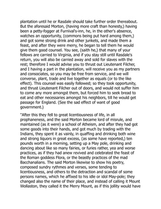 plantation until he or Rasdale should take further order thereabout.
But the aforesaid Morton, (having more craft than honesty,) having
been a petty-fogger at Furnival's-inn, he, in the other's absence,
watches an opportunity, (commons being put hard among them,)
and got some strong drink and other junkets, and made them a
feast, and after they were merry, he began to tell them he would
give them good counsel. You see, (saith he,) that many of your
fellows are carried to Virginia, and if you stay still until Rasdale's
return, you will also be carried away and sold for slaves with the
rest; therefore I would advise you to thrust out Lieutenant Filcher,
and I having a part in the plantation, will receive you as my partners
and consociates, so you may be free from service, and we will
converse, plant, trade and live together as equals (or to the like
effect). This counsel was easily followed; so they took opportunity,
and thrust Lieutenant Filcher out of doors, and would not suffer him
to come any more amongst them, but forced him to seek bread to
eat and other necessaries amongst his neighbors, till he would get
passage for England. (See the sad effect of want of good
government.)
"After this they fell to great licentiousness of life, in all
prophaneness, and the said Morton became lord of misrule, and
maintained (as it were) a school of Atheism, and after they had got
some goods into their hands, and got much by trading with the
Indians, they spent it as vainly, in quaffing and drinking both wine
and strong liquors in great excess, (as some have reported,) ten
pounds worth in a morning, setting up a May pole, drinking and
dancing about like so many fairies, or furies rather, yea and worse
practices, as if they had anew revived and celebrated the feast of
the Roman goddess Flora, or the beastly practices of the mad
Bacchanalians. The said Morton likewise to show his poetry,
composed sundry rythmes and verses, some tending to
licentiousness, and others to the detraction and scandal of some
persons names, which he affixed to his idle or idol May-pole; they
changed also the name of their place, and instead of calling it Mount
Wollaston, they called it the Merry Mount, as if this jollity would have
 