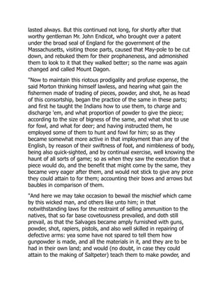 lasted always. But this continued not long, for shortly after that
worthy gentleman Mr. John Endicot, who brought over a patent
under the broad seal of England for the government of the
Massachusetts, visiting those parts, caused that May-pole to be cut
down, and rebuked them for their prophaneness, and admonished
them to look to it that they walked better; so the name was again
changed and called Mount Dagon.
"Now to maintain this riotous prodigality and profuse expense, the
said Morton thinking himself lawless, and hearing what gain the
fishermen made of trading of pieces, powder, and shot, he as head
of this consortship, began the practice of the same in these parts;
and first he taught the Indians how to use them, to charge and
discharge 'em, and what proportion of powder to give the piece;
according to the size of bigness of the same, and what shot to use
for fowl, and what for deer; and having instructed them, he
employed some of them to hunt and fowl for him; so as they
became somewhat more active in that imployment than any of the
English, by reason of their swiftness of foot, and nimbleness of body,
being also quick-sighted, and by continual exercise, well knowing the
haunt of all sorts of game; so as when they saw the execution that a
piece would do, and the benefit that might come by the same, they
became very eager after them, and would not stick to give any price
they could attain to for them; accounting their bows and arrows but
baubles in comparison of them.
"And here we may take occasion to bewail the mischief which came
by this wicked man, and others like unto him; in that
notwithstanding laws for the restraint of selling ammunition to the
natives, that so far base covetousness prevailed, and doth still
prevail, as that the Salvages became amply furnished with guns,
powder, shot, rapiers, pistols, and also well skilled in repairing of
defective arms: yea some have not spared to tell them how
gunpowder is made, and all the materials in it, and they are to be
had in their own land; and would (no doubt, in case they could
attain to the making of Saltpeter) teach them to make powder, and
 