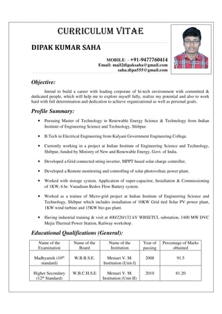 CURRICULUM VITAE
DIPAK KUMAR SAHA
MOBILE: - +91-9477760414
Email: mail2dipaksaha@gmail.com
saha.dipu555@gmail.com
Objective:
Intend to build a career with leading corporate of hi-tech environment with committed &
dedicated people, which will help me to explore myself fully, realize my potential and also to work
hard with full determination and dedication to achieve organizational as well as personal goals.
Profile Summary:
• Pursuing Master of Technology in Renewable Energy Science & Technology from Indian
Institute of Engineering Science and Technology, Shibpur.
• B.Tech in Electrical Engineering from Kalyani Government Engineering College.
• Currently working in a project at Indian Institute of Engineering Science and Technology,
Shibpur, funded by Ministry of New and Renewable Energy, Govt. of India.
• Developed a Grid connected string inverter, MPPT based solar charge controller,
• Developed a Remote monitoring and controlling of solar photovoltaic power plant,
• Worked with storage system, Application of super-capacitor, Installation & Commissioning
of 1KW, 6 hr. Vanadium Redox Flow Battery system.
• Worked as a trainee of Micro-grid project at Indian Institute of Engineering Science and
Technology, Shibpur which includes installation of 10KW Grid tied Solar PV power plant,
1KW wind turbine and 15KW bio-gas plant.
• Having industrial training & visit at 400/220/132 kV WBSETCL substation, 1400 MW DVC
Mejia Thermal Power Station, Railway workshop.
Educational Qualifications (General):
Name of the
Examination
Name of the
Board
Name of the
Institution
Year of
passing
Percentage of Marks
obtained
Madhyamik (10th
standard)
W.B.B.S.E. Memari V. M.
Institution (Unit-I)
2008 91.5
Higher Secondary
(12th Standard)
W.B.C.H.S.E Memari V. M.
Institution (Unit-II)
2010 81.20
 