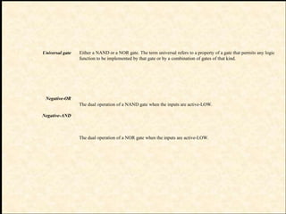 Universal gate
Negative-OR
Negative-AND
Either a NAND or a NOR gate. The term universal refers to a property of a gate that permits any logic
function to be implemented by that gate or by a combination of gates of that kind.
The dual operation of a NAND gate when the inputs are active-LOW.
The dual operation of a NOR gate when the inputs are active-LOW.
 