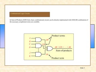 Floyd, Digital Fundamentals, 10th ed
Slide 3
In Sum-of-Products (SOP) form, basic combinational circuits can be directly implemented with AND-OR combinations if
the necessary complement terms are available.
Combinational Logic Circuits
JK
J
K
A
B
AB
Product terms
Sum-of-products
Product term
C
D
CD
AB + CD + + JK
. . .
 