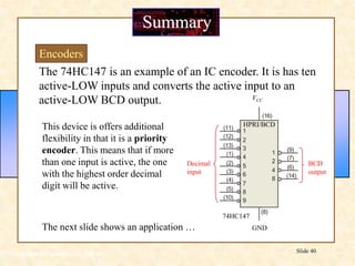 Floyd, Digital Fundamentals, 10th ed
Slide 40
Summary
Encoders
The 74HC147 is an example of an IC encoder. It is has ten
active-LOW inputs and converts the active input to an
active-LOW BCD output.
This device is offers additional
flexibility in that it is a priority
encoder. This means that if more
than one input is active, the one
with the highest order decimal
digit will be active.
Decimal
input
BCD
output
1
2
4
8
(16)
(11)
(12)
(13)
(1)
(2)
(4)
(3)
(5)
(9)
(7)
(6)
(14)
(8)
1
2
3
4
5
6
7
8
(10) 9
GND
VCC
HPRI/BCD
74HC147
The next slide shows an application …
 