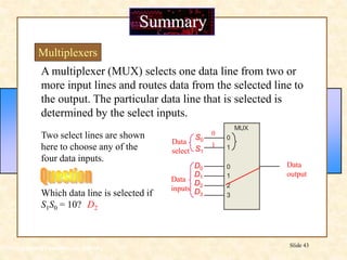 Floyd, Digital Fundamentals, 10th ed
Slide 43
MUX
1
2
0
3
1
0
A multiplexer (MUX) selects one data line from two or
more input lines and routes data from the selected line to
the output. The particular data line that is selected is
determined by the select inputs.
Summary
Multiplexers
Two select lines are shown
here to choose any of the
four data inputs.
Data
select
Data
inputs
Data
output
D1
D0
D2
D3
S1
S0
Which data line is selected if
S1S0 = 10? D2
1
0
 
