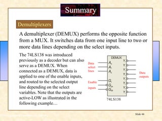 Floyd, Digital Fundamentals, 10th ed
Slide 44
A demultiplexer (DEMUX) performs the opposite function
from a MUX. It switches data from one input line to two or
more data lines depending on the select inputs.
The 74LS138 was introduced
previously as a decoder but can also
serve as a DEMUX. When
connected as a DEMUX, data is
applied to one of the enable inputs,
and routed to the selected output
line depending on the select
variables. Note that the outputs are
active-LOW as illustrated in the
following example…
Summary
Demultiplexers
74LS138
Y1
Y2
Y3
Y4
Y5
Y6
Y7
Y0
DEMUX
A
A
A
0
1
2
G
G
G
1
2A
2B
Data
select
lines
Enable
inputs
Data
outputs
 