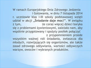 W ramach Europejskiego Dnia Zdrowego Jedzenia 
i Gotowania, w dniu 7 listopada 2014 
r. uczniowie klas I-III szkoły podstawowej wzięli 
udział w akcji „Śniadanie daje moc!”. W związku 
z tym, że coraz więcej dzieci boryka 
się z problemami żywieniowymi, zależało nam, aby 
wspólnie przygotowany i spożyty posiłek połączyć 
z przypomnieniem przede 
wszystkim ważnej roli śniadania, zwłaszcza dla 
młodych, rozwijających się organizmów, ale także 
zasad zdrowego odżywiania, wartości odżywczych 
warzyw, owoców i wybranych produktów. 
 