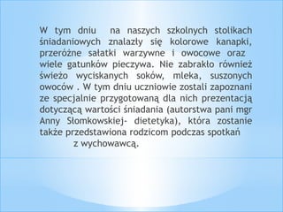 W tym dniu na naszych szkolnych stolikach 
śniadaniowych znalazły się kolorowe kanapki, 
przeróżne sałatki warzywne i owocowe oraz 
wiele gatunków pieczywa. Nie zabrakło również 
świeżo wyciskanych soków, mleka, suszonych 
owoców . W tym dniu uczniowie zostali zapoznani 
ze specjalnie przygotowaną dla nich prezentacją 
dotyczącą wartości śniadania (autorstwa pani mgr 
Anny Słomkowskiej- dietetyka), która zostanie 
także przedstawiona rodzicom podczas spotkań 
z wychowawcą. 
 