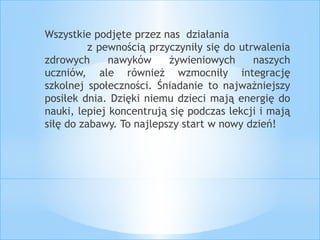 Wszystkie podjęte przez nas działania 
z pewnością przyczyniły się do utrwalenia 
zdrowych nawyków żywieniowych naszych 
uczniów, ale również wzmocniły integrację 
szkolnej społeczności. Śniadanie to najważniejszy 
posiłek dnia. Dzięki niemu dzieci mają energię do 
nauki, lepiej koncentrują się podczas lekcji i mają 
siłę do zabawy. To najlepszy start w nowy dzień! 
 