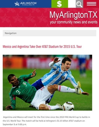 PAY ONLINE
Mexico and Argentina Take Over AT&T Stadium for 2015 U.S. Tour
Argentina and Mexico will meet for the first time since the 2010 FIFA World Cup to battle in
the U.S. World Tour. The match will be held at Arlington’s $1.15 billion AT&T stadium on
September 8 at 9:00 p.m.
Navigation
SEARCH
 