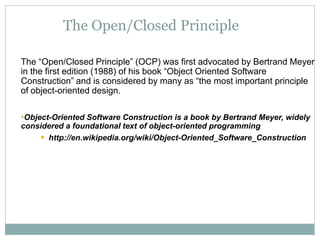 The Open/Closed Principle
The “Open/Closed Principle” (OCP) was first advocated by Bertrand Meyer
in the first edition (1988) of his book “Object Oriented Software
Construction” and is considered by many as “the most important principle
of object-oriented design.
•Object-Oriented Software Construction is a book by Bertrand Meyer, widely
considered a foundational text of object-oriented programming
 http://en.wikipedia.org/wiki/Object-Oriented_Software_Construction
 