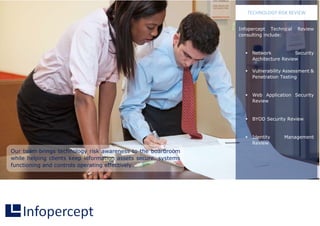 Our team brings technology risk awareness to the boardroom
while helping clients keep information assets secure, systems
functioning and controls operating effectively.
Infopercept Technical Review
consulting include:
 Network Security
Architecture Review
 Vulnerability Assessment &
Penetration Testing
 Web Application Security
Review
 BYOD Security Review
 Identity Management
Review
TECHNOLOGY RISK REVIEW
 
