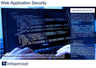 Web Application Security
Thousands of applications and millions of lines of code to be assessed
Infopercept works with the client to
discover the applications that comprise
the organization’s attack surface. Each
application is assigned a criticality rating
based on the value of the application to
the business.
Infopercept uses cutting edge
assessment tools coupled with the skill
and expertise of seasoned security
engineers to provide an accurate and
complete depiction of the organization's
exposure to web risk with 3 different
offering of web application security
services:
 Dynamic Scanning
 Fusion Approach
 Secure Code Review
Sometimes insourcing your information
security is simply not an option due to
time, resources, compliance pressures or
cost. Conversely, outsourcing may not
completely fit your needs either. We
understand.
WEB APPLICATION SECURITY
 