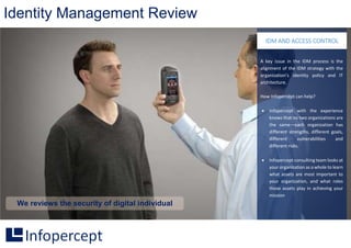 Identity Management Review
We reviews the security of digital individual
A key issue in the IDM process is the
alignment of the IDM strategy with the
organization’s identity policy and IT
architecture.
How Infopercept can help?
 Infopercept with the experience
knows that no two organizations are
the same—each organization has
different strengths, different goals,
different vulnerabilities and
different risks.
 Infopercept consulting team looks at
your organization as a whole to learn
what assets are most important to
your organization, and what roles
those assets play in achieving your
mission
IDM AND ACCESS CONTROL
 