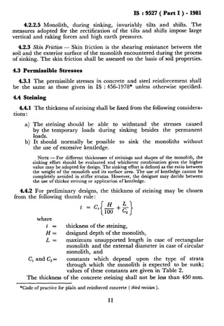IS : 9527 ( Part I ) - 1981
4.2.2.5 Monolith, during sinking, invariably tilts and shifts. The
measures adopted for the rectification of the tilts and shifts impose large
vertical and raking forces and high earth pressures.
4.2.3 Skin Friction - Skin friction is the shearing resistance between the
soil and the exterior surface of the monolith encountered during the process
of sinking. The skin friction shall be assessed on the basis of soil properties.
4.3 Permissible Stresses
4.3.1 The permissible stresses in concrete and steel reinforcement shall
be the same as those given in IS : 456-1978* unless otherwise specified.
4.4 Steining
4.4.1 The thickness of steining shall be fixed from the following considera-
tions :
4 The steining should be able to withstand the stresses caused
by the temporary loads during sinking besides the permanent
loads.
It should normally be possible to sink the monoliths without
the use of excessive kentledge.
b)
NOTE - For different thicknesses of steinings and shapes of the monolith, the
sinking effort should be evaluated and whichever combination gives the higher
value may be adopted for design. The sinking effort is defined as the ratio between
the weight of the monolith and its surface area. The use of kentledge cannot be
completely avoided in stiffer stratas. However, the designer may decide between
the use of thicker steining or application of kentledge.
4.4.2 For preliminary designs, the thickness of steining may be chosen
from the following thumb rule:
where
t
Hf
thickness of the steining,
designed depth of the monolith,
L= maximum unsupported length in case of rectangular
monolith and the external diameter in case of circular
monolith, and
C, and C,= constants which depend upon the type of strata
through which the monolith is expected to be sunk;
values of these constants are given in Table 2.
The thickness of the concrete steining shall not be less than 450 mm.
*Code of practice for plain and reinforced concrete ( third revision).
11
 