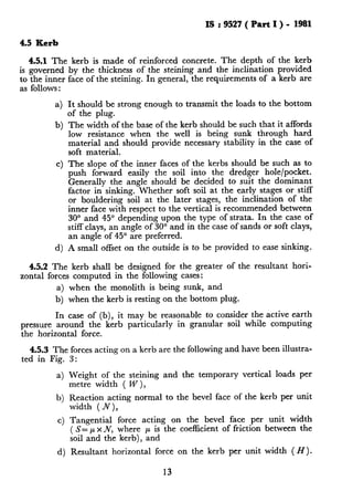 IS : 9527 ( Part I ) - 1981
4.5 Kerb
4.5.1 The kerb is made of reinforced concrete. The depth of the kerb
is governed by the thickness of the steining and the inclination provided
to the inner face of the steining. In general, the requirements of a kerb are
as follows :
4
b)
It should be strong enough to transmit the loads to the bottom
of the plug.
The width of the base of the kerb should be such that it affords
low resistance when the well is being sunk through hard
material and should provide necessary stability in the case of
soft material.
C) The slope of the inner faces of the kerbs should be such as to
push forward easily the soil into the dredger hole/pocket.
Generally the angle should be decided to suit the dominant
factor in sinking. Whether soft soil at the early stages or stiff
or bouldering soil at the later stages, the inclination of the
inner face with respect to the vertical is recommended between
30” and 45” depending upon the type of strata. In the case of
stiff clays, an angle of 30” and in the case of sands or soft clays,
an angle of 45” are preferred.
4 A small offset on the outside is to be provided to ease sinking.
4.5.2 The kerb shall be designed for the greater of the resultant hori-
zontal forces computed in the following cases:
a) when the monolith is being sunk, and
b) when the kerb is resting on the bottom plug.
In case of (b), it may be reasonable to consider the active earth
pressure around the kerb particularly in granular soil while computing
the horizontal force.
4.5.3 The forces acting on a kerb are the following and have been illustra-
ted in Fig.
a)
b)
c)
3:
Weight of the steining and the temporary vertical loads per
metre width ( W ),
Reaction acting normal to the bevel face of the kerb per unit
width (N),
Tangential force acting on the bevel face per unit width
( S= TVx N, where p is the coefficient of friction between the
soil and the kerb), and
d) Resultant horizontal force on the kerb per unit width ( H).
13
 