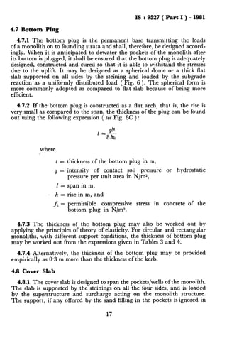 Lrr..----.” _I__-.__ -_
IS : 9527 ( Part I ) - 1981
4.7 Bottom Plug
4.7.1 The bottom plug is the permanent base transmitting the loads
ofa monolith on to founding strata and shall, therefore, be designed accord-
ingly. When it is anticipated to dewater the pockets of the monolith after
its bottom is plugged, it shall be ensured that the bottom plug is adequately
designed, constructed and cured so that it is able to withstand the stresses
due to the uplift. It may be designed as a spherical dome or a thick flat
sIab supported on all sides by the steining and loaded by the subgrade
reaction as a uniformly distributed load ( Fig. 6 ). The spherical form is
more commonly adopted as compared to flat slab because of being more
efficient.
4.7.2 If the bottom plug is constructed as a flat arch, that is, the rise is
very small as compared to the span, the thickness of the plug can be found
out using the following expression ( see Fig. 6C ) :
where
t = thickness of the bottom plug in m,
q = intensity of contact soil pressure or hydrostatic
pressure per unit area in N/m2,
I = span in m,
h = rise in m, and
fc = permissible compressive stress in concrete of the
bottom plug in N/m*.
4.7.3 The thickness of the bottom plug may also be worked out by
applying the principles of theory of elasticity. For circular and rectangular
monoliths, with different support conditions, the thickness of bottom plug
may be worked out from the expressions given in Tables 3 and 4.
4.7.4 Alternatively, the thickness of the bottom plug may be provided
empirically as 0.3 m more than the thickness of the kerb.
4.8 Cover Slab
4.8.1 The cover slab is designed to span the pockets/wells of the monolith.
The slab is supported by the steinings on all the four sides, and is loaded
by the superstructure and surcharge acting on the monolith structure.
The support, if any offered by the sand filling in the pockets is ignored in
17
 