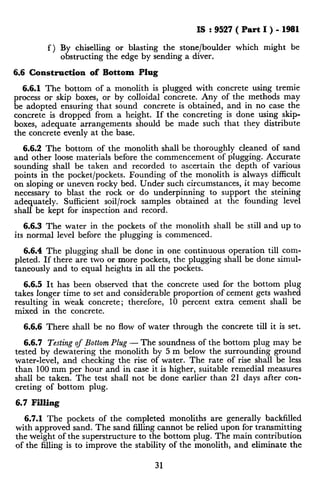 IS : 9527 ( Part I ) - 1981
f) By chiselling or blasting the stone/boulder which might be
obstructing the edge by sending a diver.
6.6 Construction of Bottom Plug
6.6.1 The bottom of a monolith is plugged with concrete using tremie
process or skip boxes, or by colloidal concrete. Any of the methods may
be adopted ensuring that sound concrete is obtained, and in no case the
concrete is dropped from a height. If the concreting is done using skip-
boxes, adequate arrangements should be made such that they distribute
the concrete evenly at the base.
6.6.2 The bottom of the monolith shall be thoroughly cleaned of sand
and other loose materials before the commencement of pIugging. Accurate
sounding shall be taken and recorded to ascertain the depth of various
points in the pocket/pockets. Founding of the monolith is always difficult
on sloping or uneven rocky bed. Under such circumstances, it may become
necessary to blast the rock or do underpinning to support the steining
adequately. Sufficient soil/rock samples obtained at the founding level
shall be kept for inspection and record.
6.6.3 The water in the pockets of the monolith shall be still and up to
its normal level before the plugging is commenced.
6.6.4 The plugging shall be done in one continuous operation till com-
pleted. If there are two or more pockets, the plugging shall be done simul-
taneously and to equal heights in all the pockets.
6.6.5 It has been observed that the concrete used for the bottom plug
takes longer time to set and considerable proportion of cement gets washed
resulting in tieak concrete; therefore, 10 percent extra cement shall be
mixed in the concrete.
6.6.6 There shall be no flow of water through the concrete till it is set.
6.6.7 Testing of Bottom Plug - The soundness of the bottom plug may be
tested by dewatering the monolith by 5 m below the surrounding ground
water-level, and checking the rise of water. The rate of rise shall be less
than 100 mm per hour and in case it is higher, suitable remedial measures
shall be taken. The test shall not be done earlier than 21 days after con-
creting of bottom plug.
6.7 Filling
6.7.1 The pockets of the completed monoliths are generally backfilled
with approved sand. The sand filling cannot be relied upon for transmitting
the weight of the superstructure to the bottom plug. The main contribution
of the filling is to improve the stability of the monolith, and eliminate the
31
 