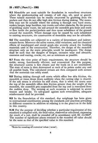 IS:9527(PartI)-1981
0.5Monoliths are most suitable for foundation in waterfront structures
where the predominating soil consists of soft clay, silt, sand or gravel.
These subsoil materials can be readily excavated by grabbing from the
pockets and they do not offer high skin friction during sinking. The mono-
liths may not be suitable where the sinking is through very hard strata,
sunken barges, large boulders, tree trunks and other obstacles. By the process
of grabbing under water, the soil around the monolith gets loose and tends
to flow inside the pocket/pockets and thus cause subsidence of the ground
around the monolith. Where damage may be caused by such subsidence
to existing structures, the construction of monoliths may not be advisable.
0.6 The monoliths are subjected to a variety of determinate and indeter-
minate forces. Moreover the saline waters, tidal variations, and the chemical
effects of transhipped and stored goods also severely attack the building
materials used in the construction. Therefore, the design of the monolith
structure only on the static principles would be inadequate. The design
shall be such that t.he dangers of fatigue, excessive wear and abrasion,
corrosion and rusting, cracks, etc, are as minimum as possible.
0.7 From the view point of basic requirements, the structure should be
stable, strong, functionally efficient, and economical. For this purpose,
the structural system is first chosen and the loads on it are established.
The state of stress is then determined at each of its points under any and
all possible loads. The calculated stresses are then compared with stresses
that the materials can safely stand.
0.8 During sinking through soft strata which offers low skin friction, the
monolith at times drops down suddenly when the cutting edge is cleared.
If the soft strata is overlain by stiff strata, that is when the strata near
the top of the monolith offers skin friction greater than the weight of the
monolith, the monolith gets suspended from the top and is restrained from
the sudden drop. The steining at such occasions is subjected to severe
tension and breaks. To safe-guard against such eventualities, adequate
reinforcement shall be provided.
0.9 In the formulation of this standard, due weightage has been given
to international coordination among the standards and practices prevailing
in different countries in addition to relating it to the practices in the field
in this country.
0.10For the purpose of deciding whether a particular requirement of this
standard is complied with, the final value, observed or calculated, expressing
the result of a test, shall be rounded off in accordance with IS : 2-1960*.
The number of significant places retained in the rounded ofI value should
be the same as that of the specified value in this standard.
*Rules for rounding off numerical values ( revised).
4
 