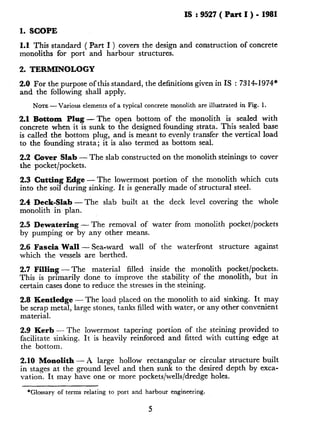 IS : 9527 ( Part I ) - 1981
1. SCOPE
1.1 This standard ( Part I ) covers the design and construction of concrete
monoliths for port and harbour structures.
2. TERMINOLOGY
2.0 For the purpose of this standard, the definitions given in IS : 7314-1974*
and the following shall apply.
NOTE-Various elements of a typical concrete monolith are illustrated in Fig. 1.
2.1 Bottom Plug - The open bottom of the monolith is sealed with
concrete when it is sunk to the designed founding strata. This sealed base
is called the bottom plug, and is meant to evenly transfer the vertical load
to the founding strata; it is also termed as bottom seal.
2.2 Cover Slab - The slab constructed on the monolith steinings to cover
the pocket/pockets.
2.3 Cutting Edge - The lowermost portion of the monolith which cuts
into the soil during sinking. It is generally made of structural steel.
2.4 Deck-Slab-The slab built at the deck level covering the whole
monolith in plan.
2.5 Dewatering - The removal of water from monolith pocket/pockets
by pumping or by any other means.
2.6 Fascia Wall - Sea-ward wall of the waterfront structure against
which the vessels are berthed.
2.7 Filling - The material filled inside the monolith pocket/pockets.
This is primarily done to improve the stability of the monolith, but in
certain cases done to reduce the stresses in the steining.
2.8 Kentledge - The load placed on the monolith to aid sinking. It may
be scrap metal, large stones, tanks filled with water, or any other convenient
material.
2.9 Kerb - The lowermost tapering portion of the steining provided to
facilitate sinking. It is heavily reinforced and fitted with cutting edge at
the bottom.
2.10 Monolith - A large hollow rectangular or circular structure built
in stages at the ground level and then sunk to the desired depth by exca-
vation. It may have one or more pockets/wells/dredge holes.
*Glossary of terms relating to port and harbour engineering.
5
 