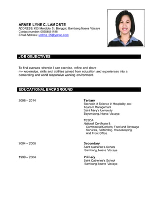 ARNEE LYNE C. LAMOSTE
ADDRESS: #23 Mendiola St. Banggot, Bambang Nueva Vizcaya
Contact number: 09354581188
Email Address: untime_05@yahoo.com
JOB OBJECTIVES
To find avenues wherein I can exercise, refine and share
my knowledge, skills and abilities gained from education and experiences into a
demanding and world responsive working environment.
EDUCATIONAL BACKGROUND
2008 – 2014 Tertiary
Bachelor of Science in Hospitality and
Tourism Management
Saint Mary’s University
Bayombong, Nueva Vizcaya
TESDA
National Certificate II:
Commercial Cooking, Food and Beverage
Services, Bartending, Housekeeping
And Front Office
2004 – 2008 Secondary
Saint Catherine’s School
Bambang, Nueva Vizcaya
1999 – 2004 Primary
Saint Catherine’s School
Bambang, Nueva Vizcaya
 
