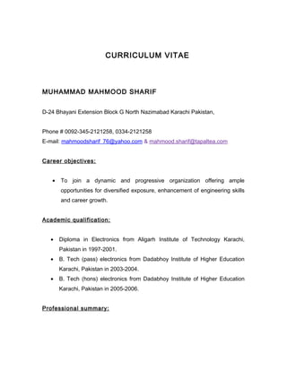 CURRICULUM VITAE
MUHAMMAD MAHMOOD SHARIF
D-24 Bhayani Extension Block G North Nazimabad Karachi Pakistan,
Phone # 0092-345-2121258, 0334-2121258
E-mail: mahmoodsharif_76@yahoo.com & mahmood.sharif@tapaltea.com
Career objectives:
• To join a dynamic and progressive organization offering ample
opportunities for diversified exposure, enhancement of engineering skills
and career growth.
Academic qualification:
• Diploma in Electronics from Aligarh Institute of Technology Karachi,
Pakistan in 1997-2001.
• B. Tech (pass) electronics from Dadabhoy Institute of Higher Education
Karachi, Pakistan in 2003-2004.
• B. Tech (hons) electronics from Dadabhoy Institute of Higher Education
Karachi, Pakistan in 2005-2006.
Professional summary:
 