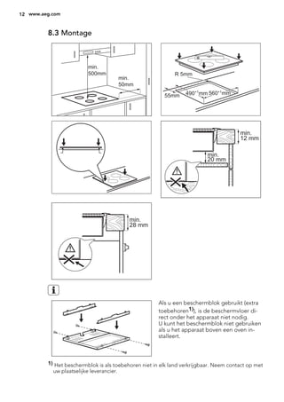 8.3 Montage
min.
50mm
min.
500mm
490+1
mm 560+1
mm
R 5mm
55mm
min.
12 mm
min.
20 mm
min.
28 mm
Als u een beschermblok gebruikt (extra
toebehoren1)), is de beschermvloer di-
rect onder het apparaat niet nodig.
U kunt het beschermblok niet gebruiken
als u het apparaat boven een oven in-
stalleert.
1) Het beschermblok is als toebehoren niet in elk land verkrijgbaar. Neem contact op met
uw plaatselijke leverancier.
12 www.aeg.com
 