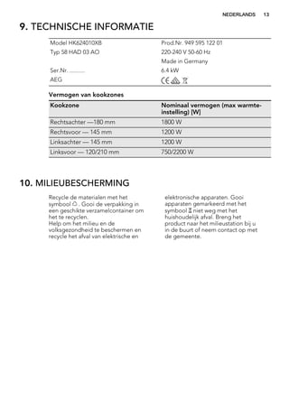 9. TECHNISCHE INFORMATIE
Model HK624010XB Prod.Nr. 949 595 122 01
Typ 58 HAD 03 AO 220-240 V 50-60 Hz
Made in Germany
Ser.Nr. .......... 6.4 kW
AEG
Vermogen van kookzones
Kookzone Nominaal vermogen (max warmte-
instelling) [W]
Rechtsachter —180 mm 1800 W
Rechtsvoor — 145 mm 1200 W
Linksachter — 145 mm 1200 W
Linksvoor — 120/210 mm 750/2200 W
10. MILIEUBESCHERMING
Recycle de materialen met het
symbool . Gooi de verpakking in
een geschikte verzamelcontainer om
het te recyclen.
Help om het milieu en de
volksgezondheid te beschermen en
recycle het afval van elektrische en
elektronische apparaten. Gooi
apparaten gemarkeerd met het
symbool niet weg met het
huishoudelijk afval. Breng het
product naar het milieustation bij u
in de buurt of neem contact op met
de gemeente.
NEDERLANDS 13
 